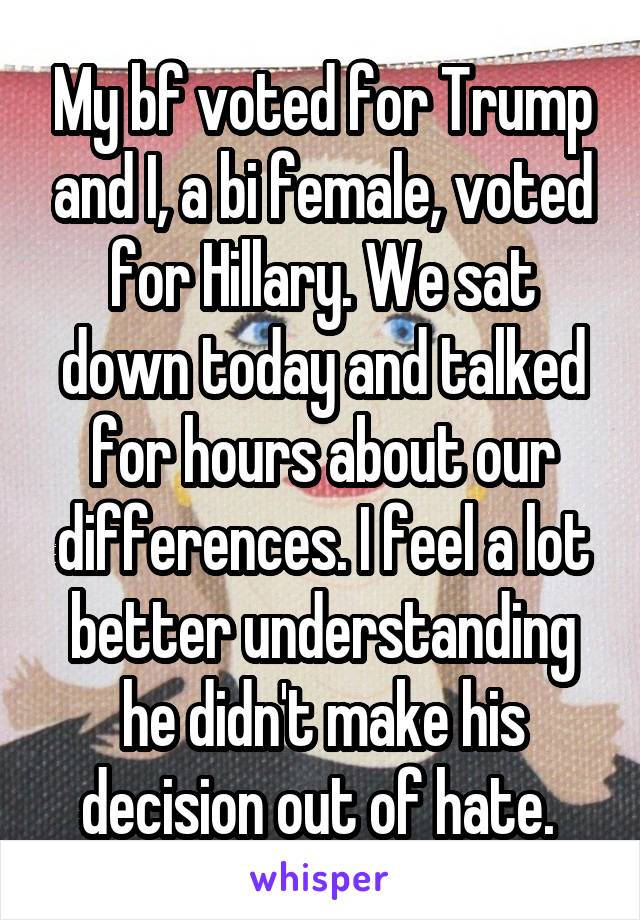 My bf voted for Trump and I, a bi female, voted for Hillary. We sat down today and talked for hours about our differences. I feel a lot better understanding he didn't make his decision out of hate. 