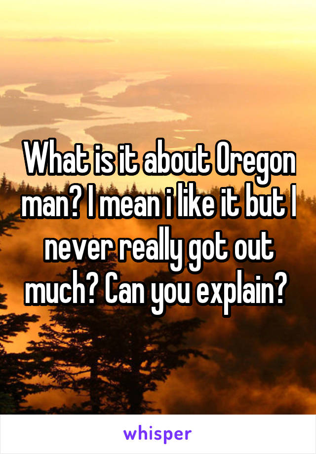 What is it about Oregon man? I mean i like it but I never really got out much? Can you explain? 