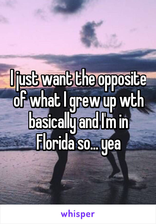 I just want the opposite of what I grew up wth basically and I'm in Florida so... yea