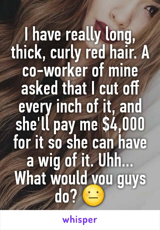 I have really long, thick, curly red hair. A co-worker of mine asked that I cut off every inch of it, and she'll pay me $4,000 for it so she can have a wig of it. Uhh... What would you guys do? 😐