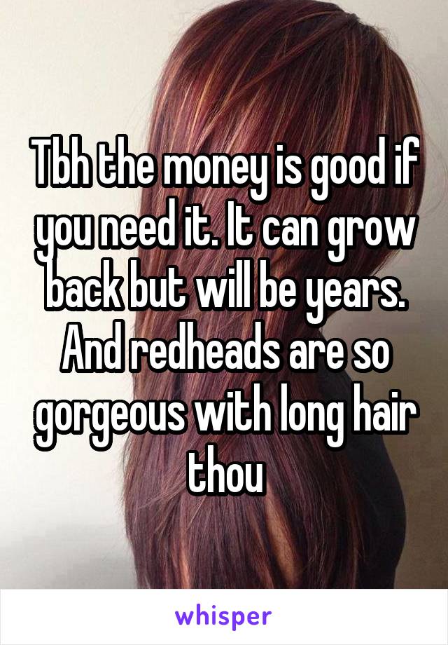 Tbh the money is good if you need it. It can grow back but will be years. And redheads are so gorgeous with long hair thou