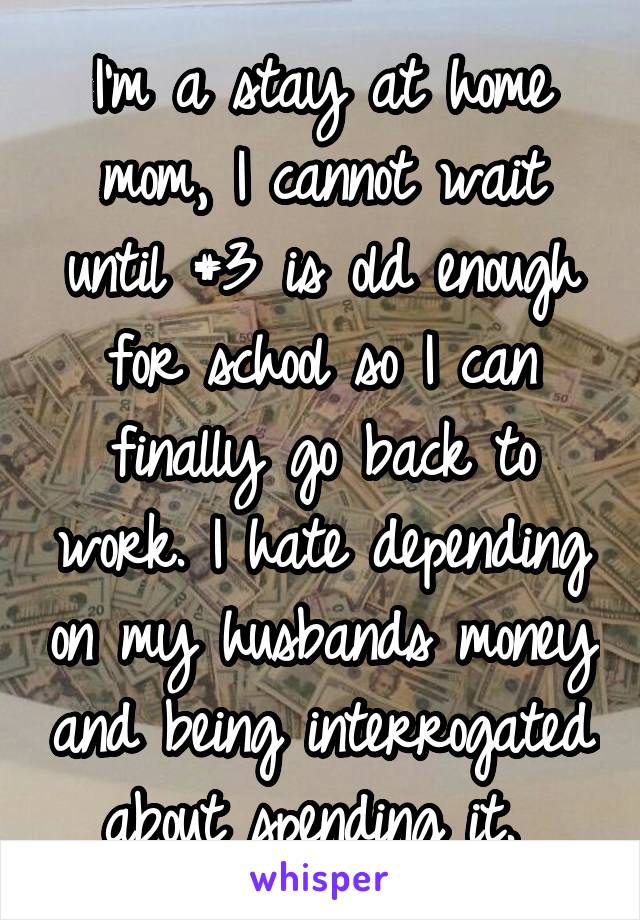 I'm a stay at home mom, I cannot wait until #3 is old enough for school so I can finally go back to work. I hate depending on my husbands money and being interrogated about spending it. 