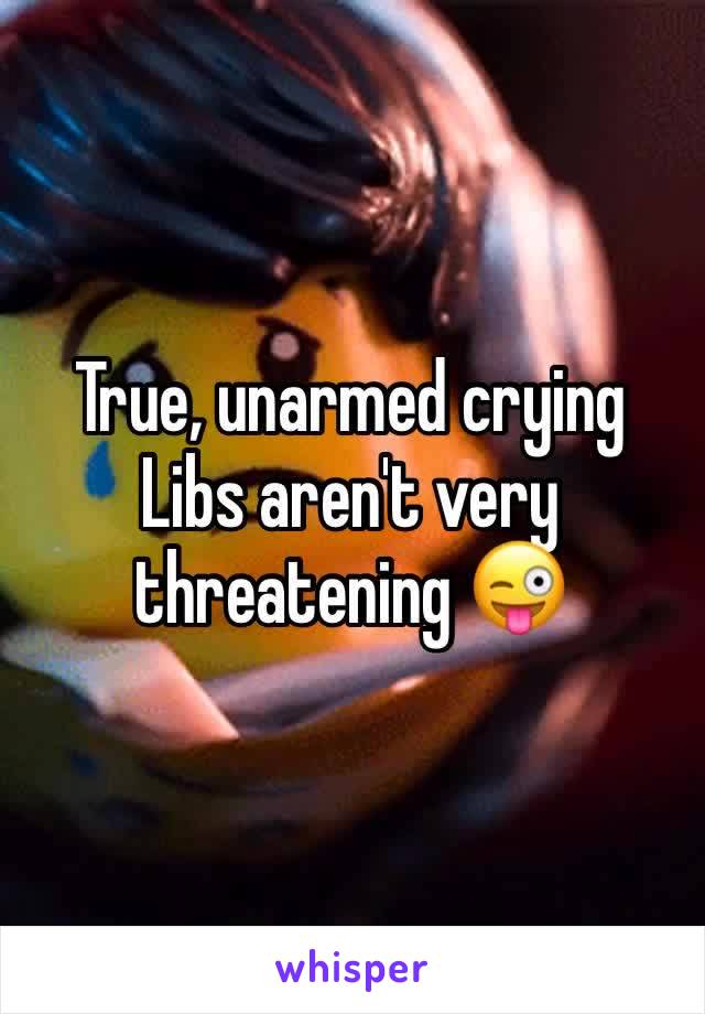 True, unarmed crying Libs aren't very threatening 😜