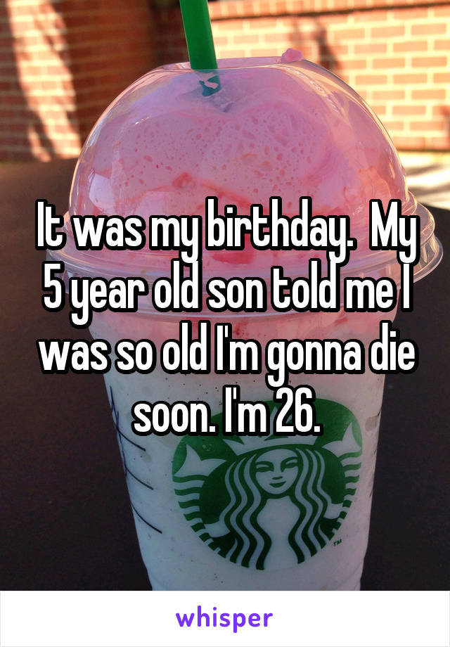 It was my birthday.  My 5 year old son told me I was so old I'm gonna die soon. I'm 26.