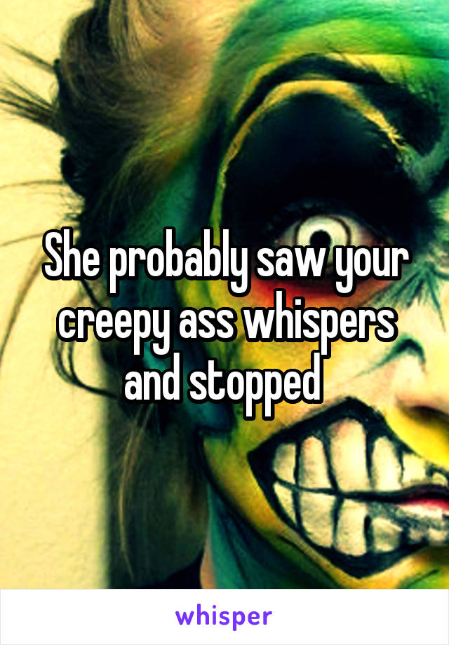 She probably saw your creepy ass whispers and stopped 