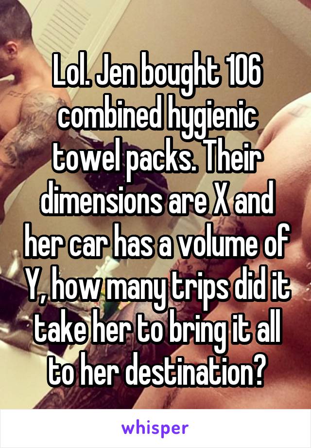 Lol. Jen bought 106 combined hygienic towel packs. Their dimensions are X and her car has a volume of Y, how many trips did it take her to bring it all to her destination?