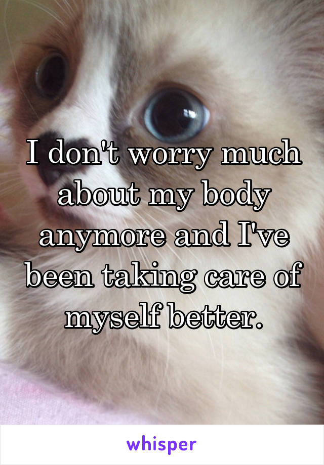 I don't worry much about my body anymore and I've been taking care of myself better.