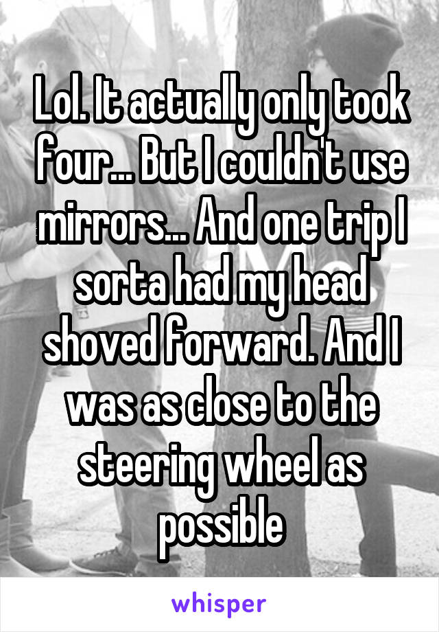 Lol. It actually only took four... But I couldn't use mirrors... And one trip I sorta had my head shoved forward. And I was as close to the steering wheel as possible