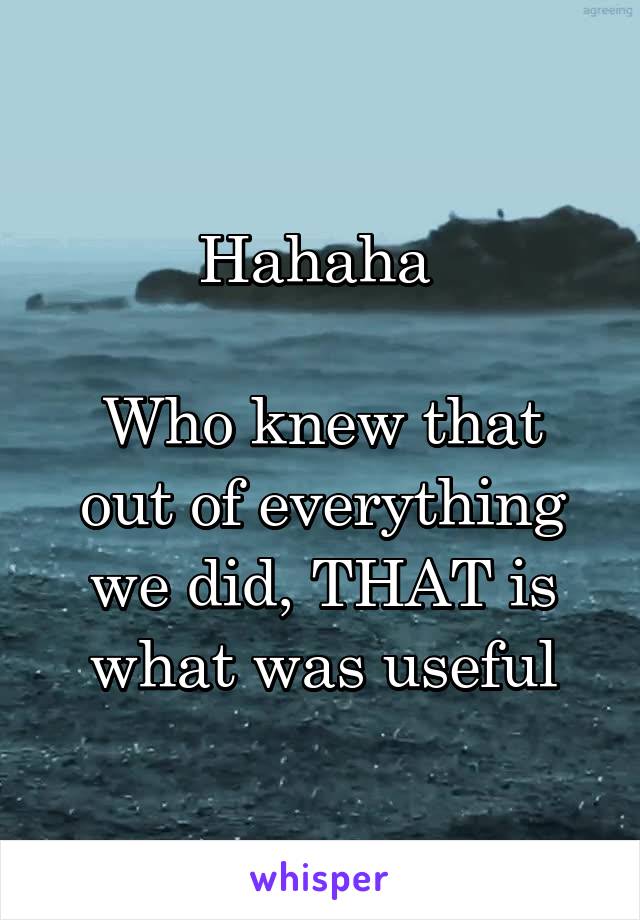 Hahaha 

Who knew that out of everything we did, THAT is what was useful