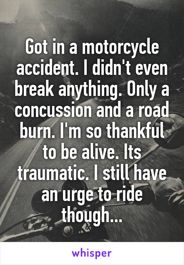 Got in a motorcycle accident. I didn't even break anything. Only a concussion and a road burn. I'm so thankful to be alive. Its traumatic. I still have an urge to ride though...