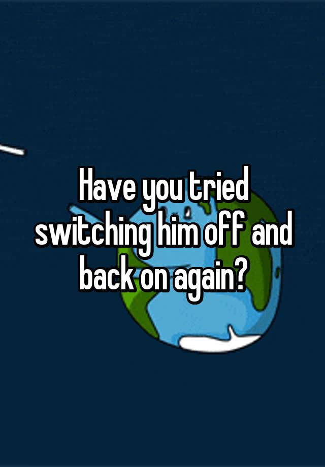 have-you-tried-switching-him-off-and-back-on-again