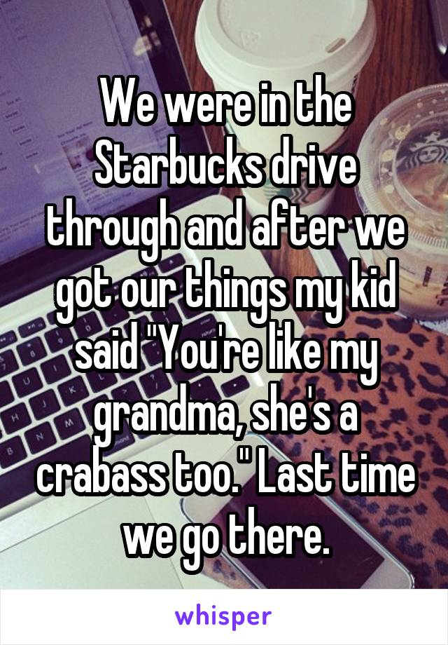 We were in the Starbucks drive through and after we got our things my kid said "You're like my grandma, she's a crabass too." Last time we go there.