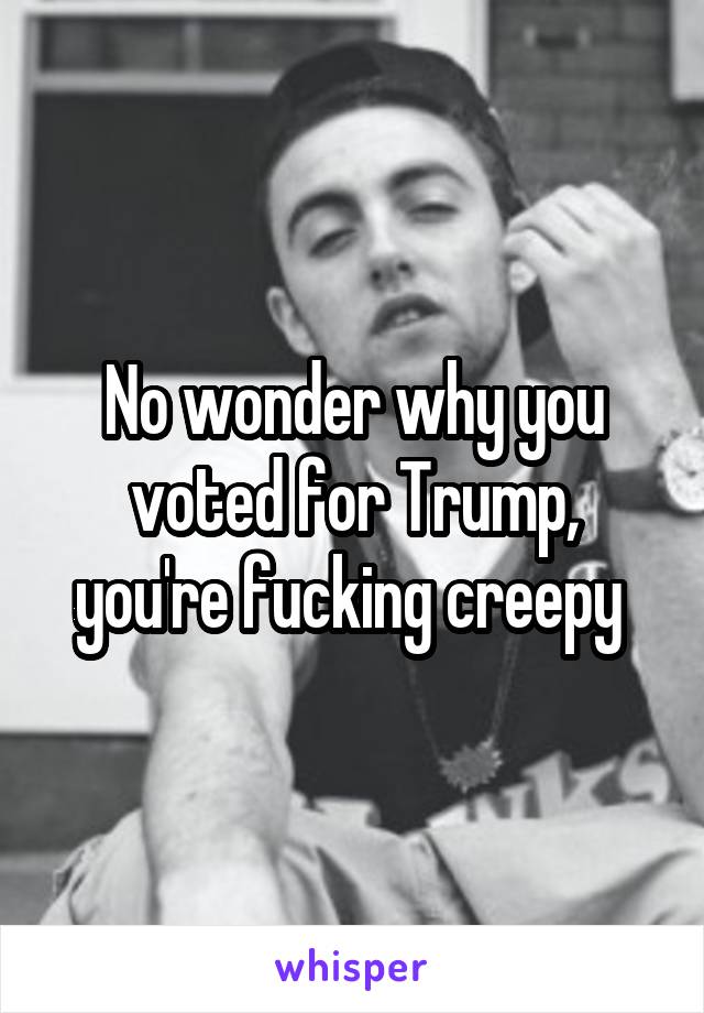 No wonder why you voted for Trump, you're fucking creepy 