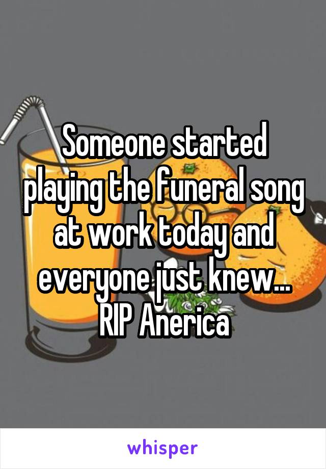 Someone started playing the funeral song at work today and everyone just knew... RIP Anerica