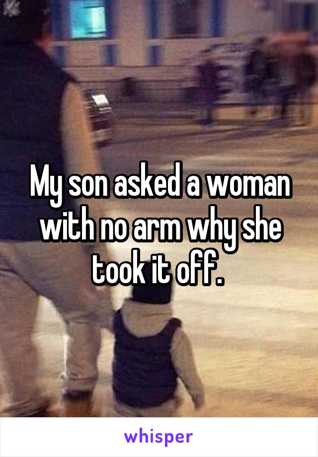My son asked a woman with no arm why she took it off. 