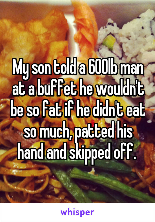 My son told a 600lb man at a buffet he wouldn't be so fat if he didn't eat so much, patted his hand and skipped off. 