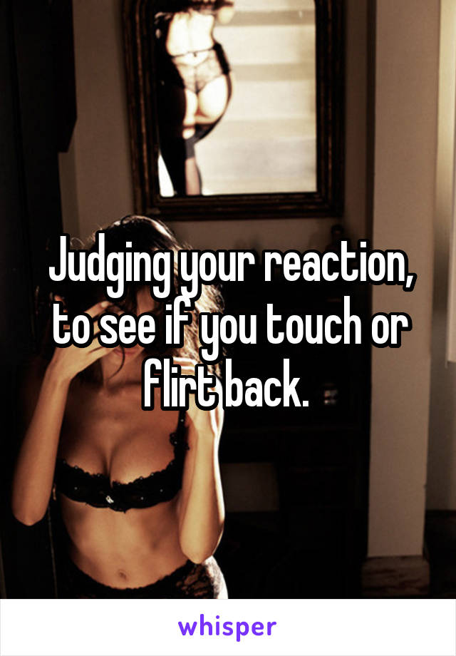 Judging your reaction, to see if you touch or flirt back. 