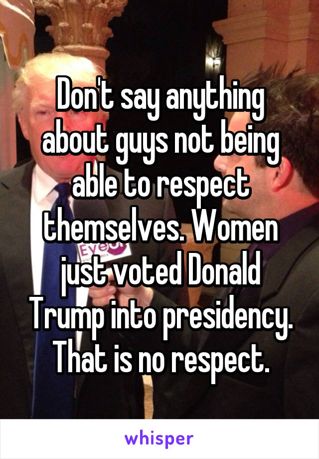 Don't say anything about guys not being able to respect themselves. Women just voted Donald Trump into presidency. That is no respect.