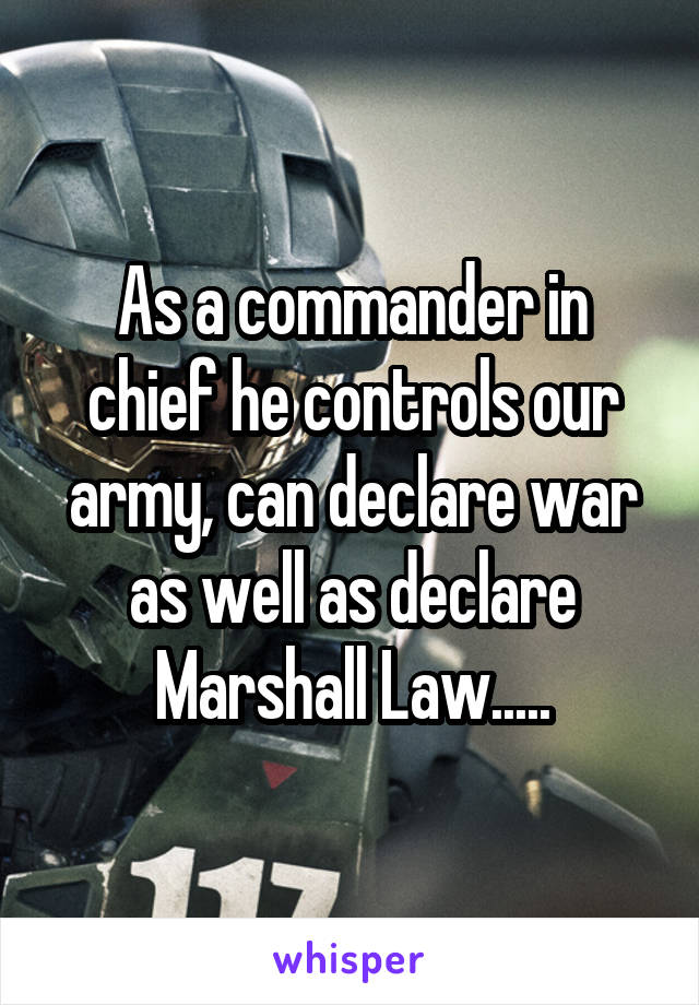 As a commander in chief he controls our army, can declare war as well as declare Marshall Law.....