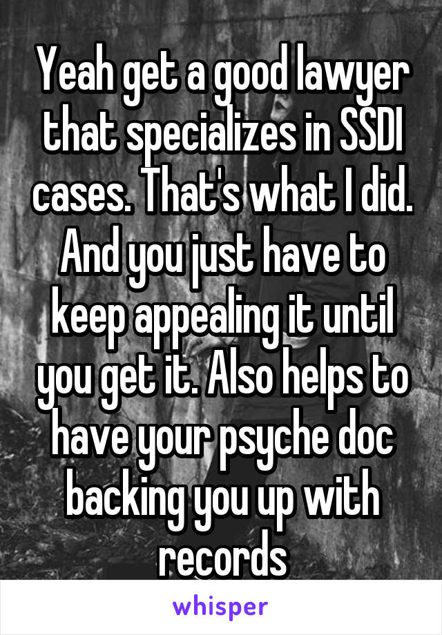 Yeah get a good lawyer that specializes in SSDI cases. That's what I did. And you just have to keep appealing it until you get it. Also helps to have your psyche doc backing you up with records