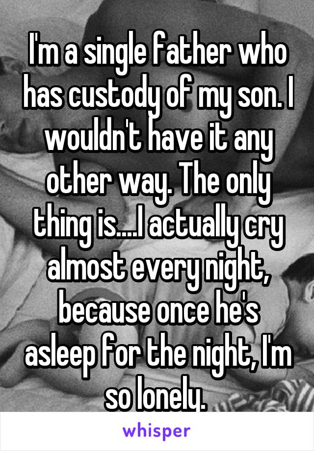 I'm a single father who has custody of my son. I wouldn't have it any other way. The only thing is....I actually cry almost every night, because once he's asleep for the night, I'm so lonely. 
