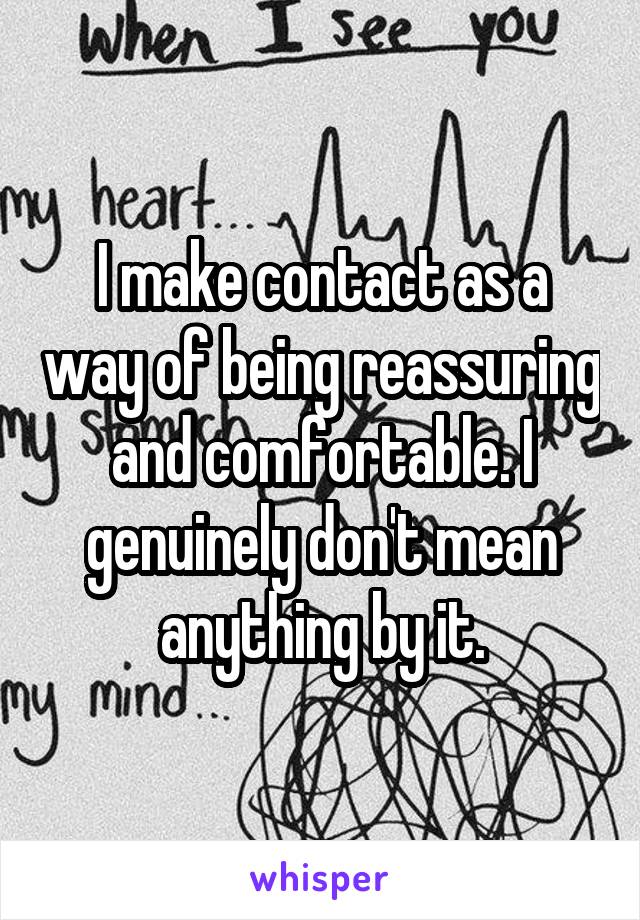 I make contact as a way of being reassuring and comfortable. I genuinely don't mean anything by it.