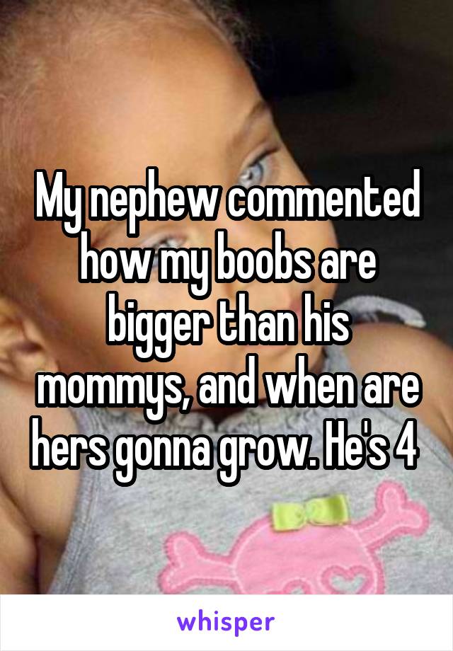 My nephew commented how my boobs are bigger than his mommys, and when are hers gonna grow. He's 4 