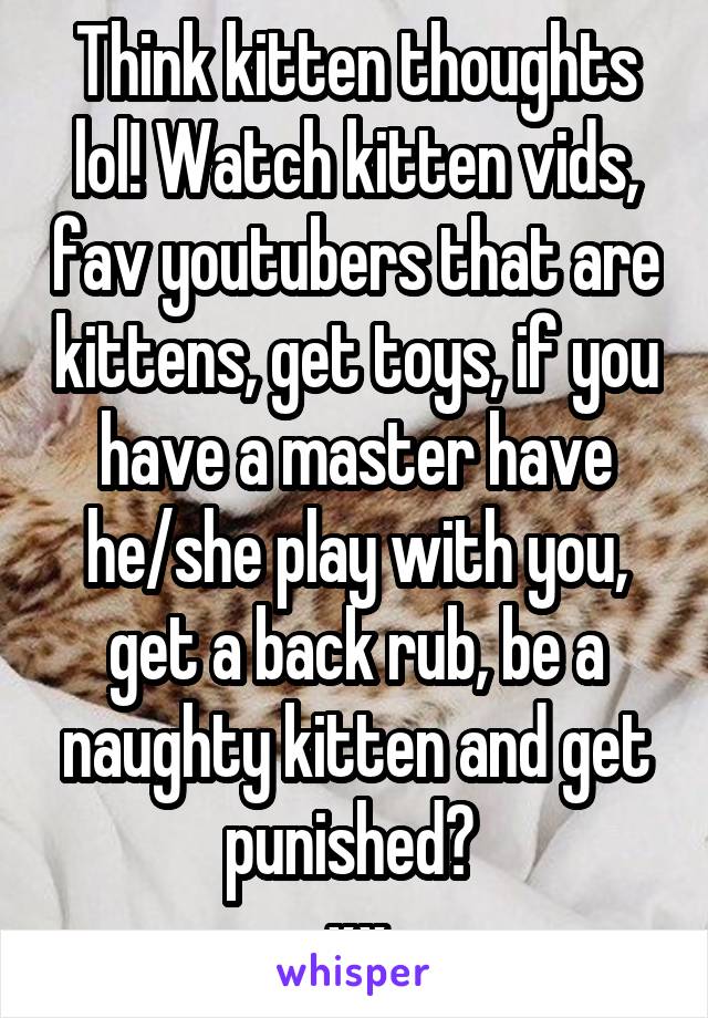 Think kitten thoughts lol! Watch kitten vids, fav youtubers that are kittens, get toys, if you have a master have he/she play with you, get a back rub, be a naughty kitten and get punished? 
xx