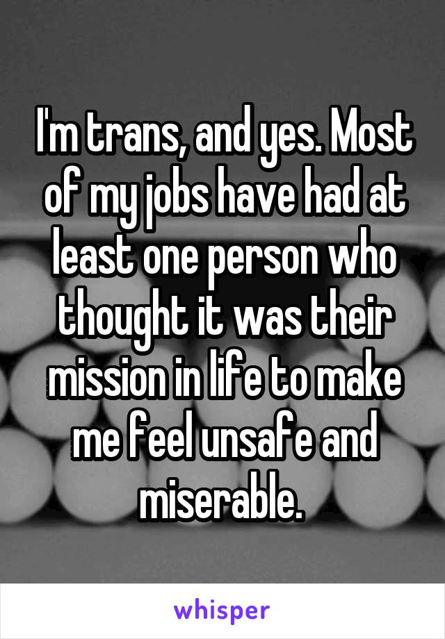 I'm trans, and yes. Most of my jobs have had at least one person who thought it was their mission in life to make me feel unsafe and miserable. 