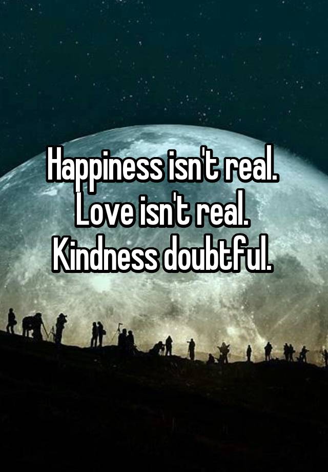 Happiness Isn T Real Love Isn T Real Kindness Doubtful