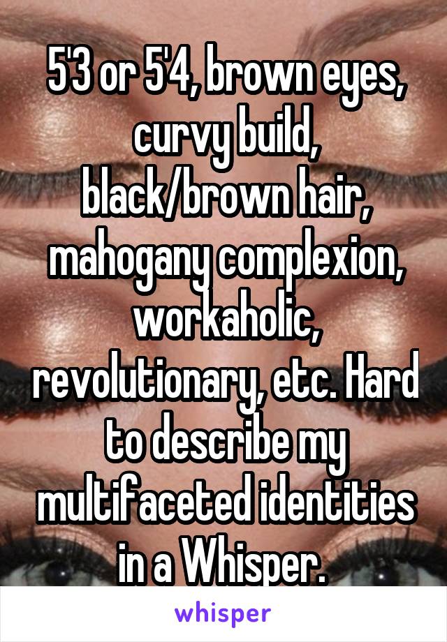 5'3 or 5'4, brown eyes, curvy build, black/brown hair, mahogany complexion, workaholic, revolutionary, etc. Hard to describe my multifaceted identities in a Whisper. 