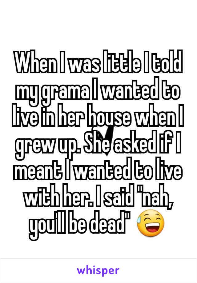 When I was little I told my grama I wanted to live in her house when I grew up. She asked if I meant I wanted to live with her. I said "nah, you'll be dead" 😅