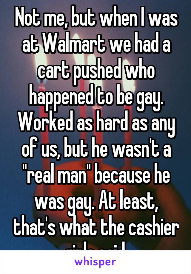 Not me, but when I was at Walmart we had a cart pushed who happened to be gay. Worked as hard as any of us, but he wasn't a "real man" because he was gay. At least, that's what the cashier girls said.
