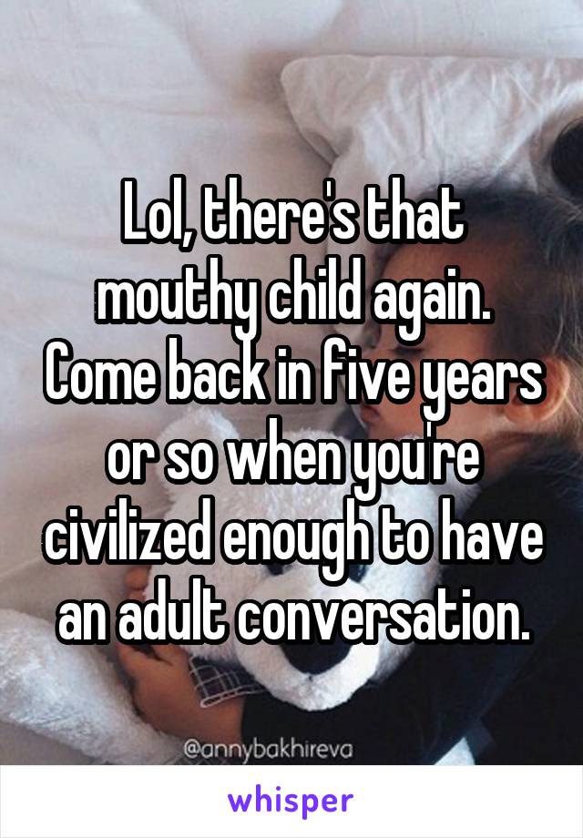 Lol, there's that mouthy child again. Come back in five years or so when you're civilized enough to have an adult conversation.