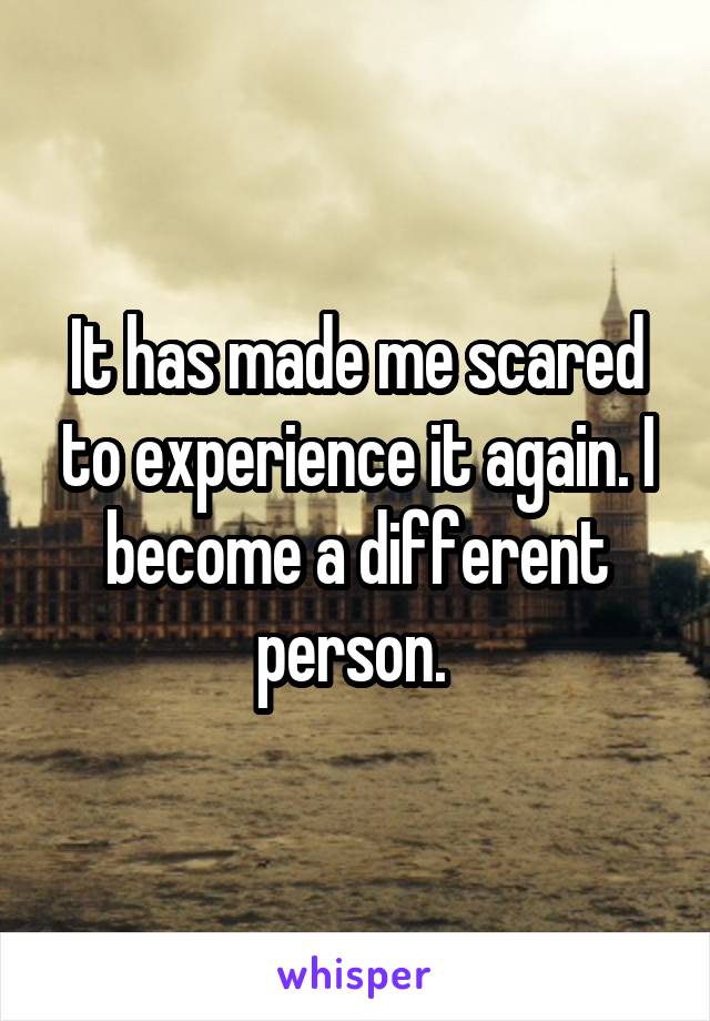 It has made me scared to experience it again. I become a different person. 