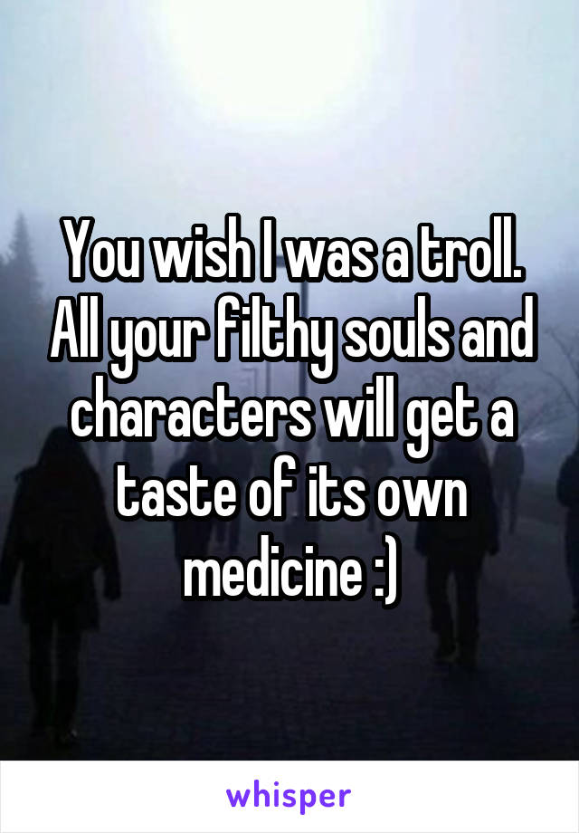 You wish I was a troll. All your filthy souls and characters will get a taste of its own medicine :)