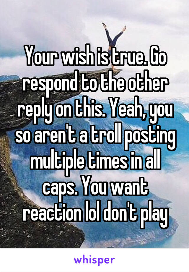 Your wish is true. Go respond to the other reply on this. Yeah, you so aren't a troll posting multiple times in all caps. You want reaction lol don't play