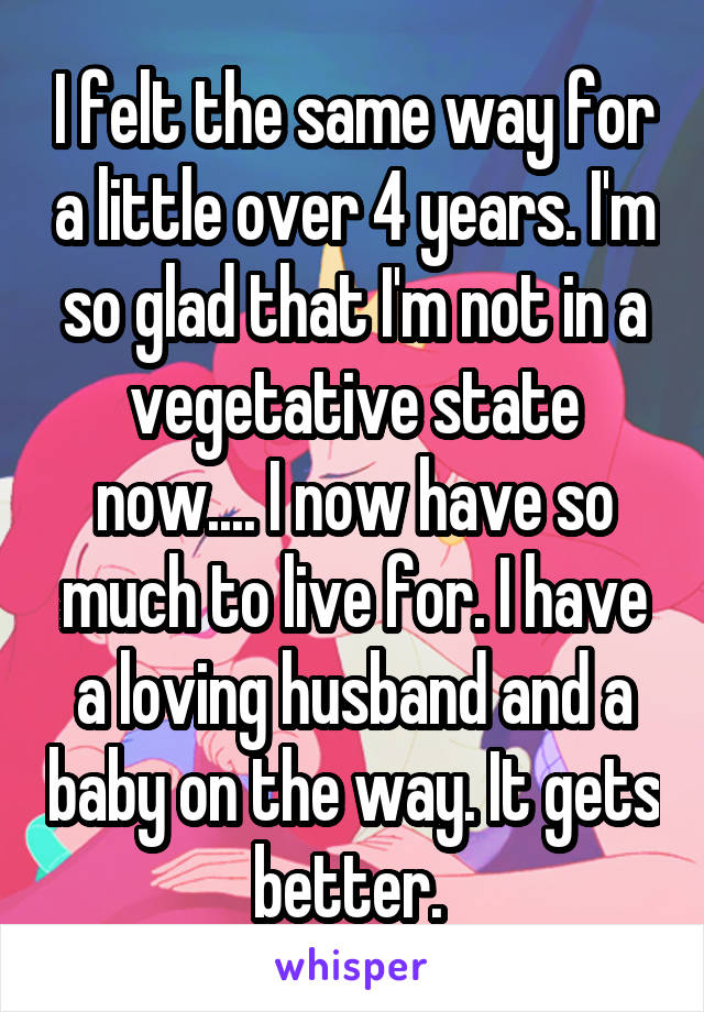 I felt the same way for a little over 4 years. I'm so glad that I'm not in a vegetative state now.... I now have so much to live for. I have a loving husband and a baby on the way. It gets better. 
