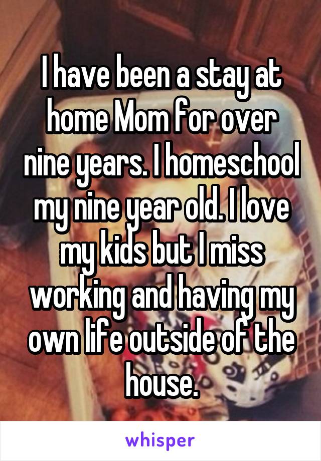 I have been a stay at home Mom for over nine years. I homeschool my nine year old. I love my kids but I miss working and having my own life outside of the house.