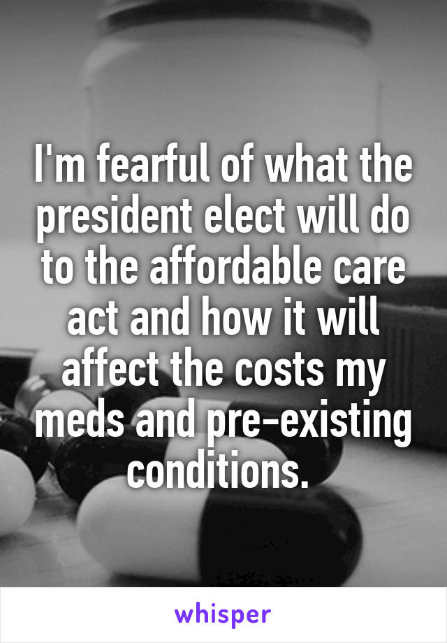 I'm fearful of what the president elect will do to the affordable care act and how it will affect the costs my meds and pre-existing conditions. 