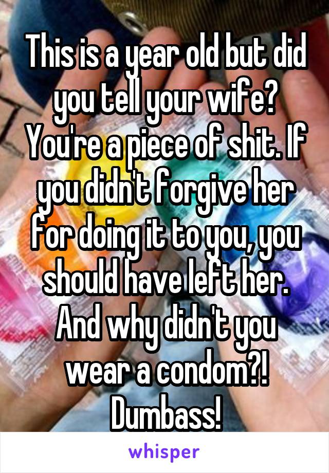 This is a year old but did you tell your wife? You're a piece of shit. If you didn't forgive her for doing it to you, you should have left her. And why didn't you wear a condom?! Dumbass!