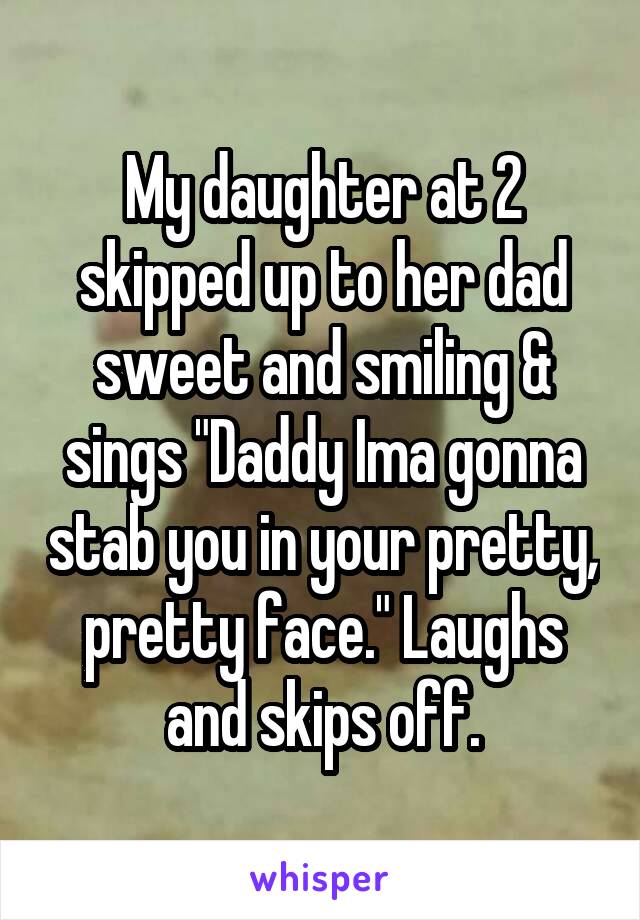 My daughter at 2 skipped up to her dad sweet and smiling & sings "Daddy Ima gonna stab you in your pretty, pretty face." Laughs and skips off.
