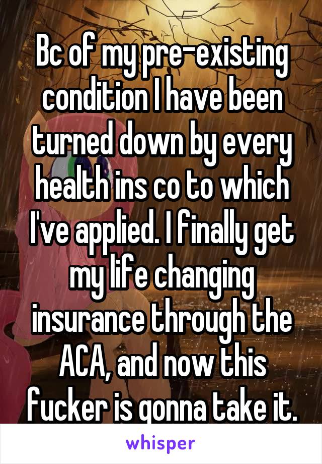 Bc of my pre-existing condition I have been turned down by every health ins co to which I've applied. I finally get my life changing insurance through the ACA, and now this fucker is gonna take it.
