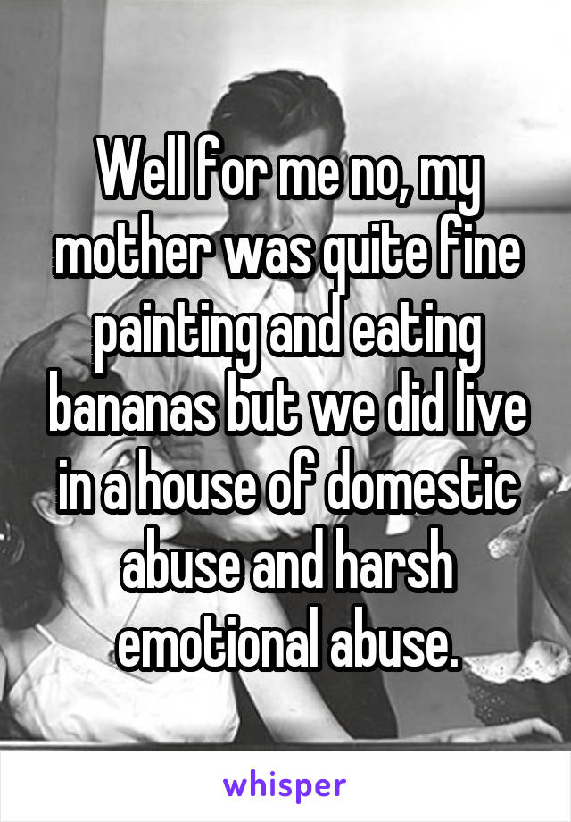 Well for me no, my mother was quite fine painting and eating bananas but we did live in a house of domestic abuse and harsh emotional abuse.