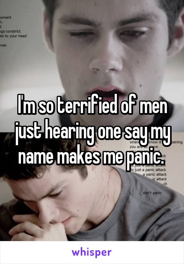 I'm so terrified of men just hearing one say my name makes me panic. 