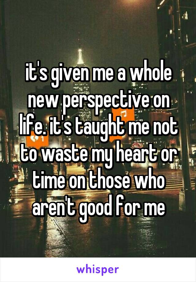 it's given me a whole new perspective on life. it's taught me not to waste my heart or time on those who aren't good for me