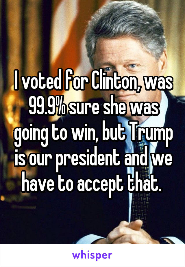 I voted for Clinton, was 99.9% sure she was going to win, but Trump is our president and we have to accept that. 