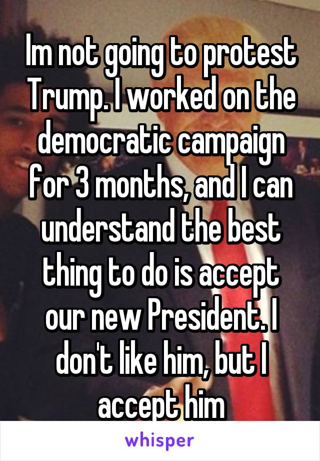 Im not going to protest Trump. I worked on the democratic campaign for 3 months, and I can understand the best thing to do is accept our new President. I don't like him, but I accept him