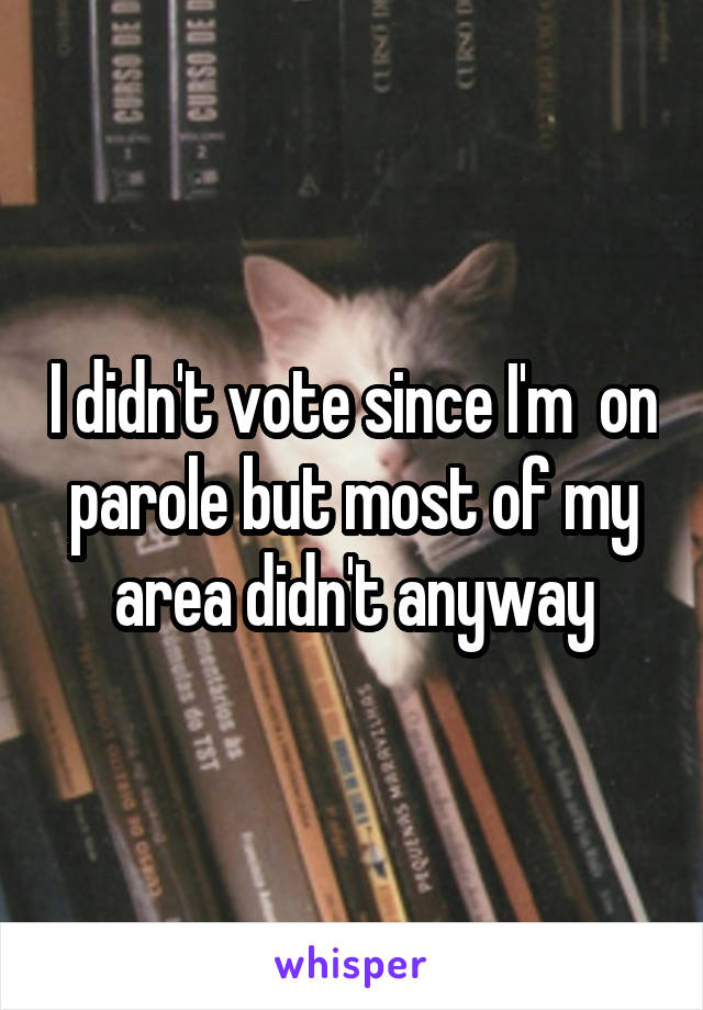 I didn't vote since I'm  on parole but most of my area didn't anyway