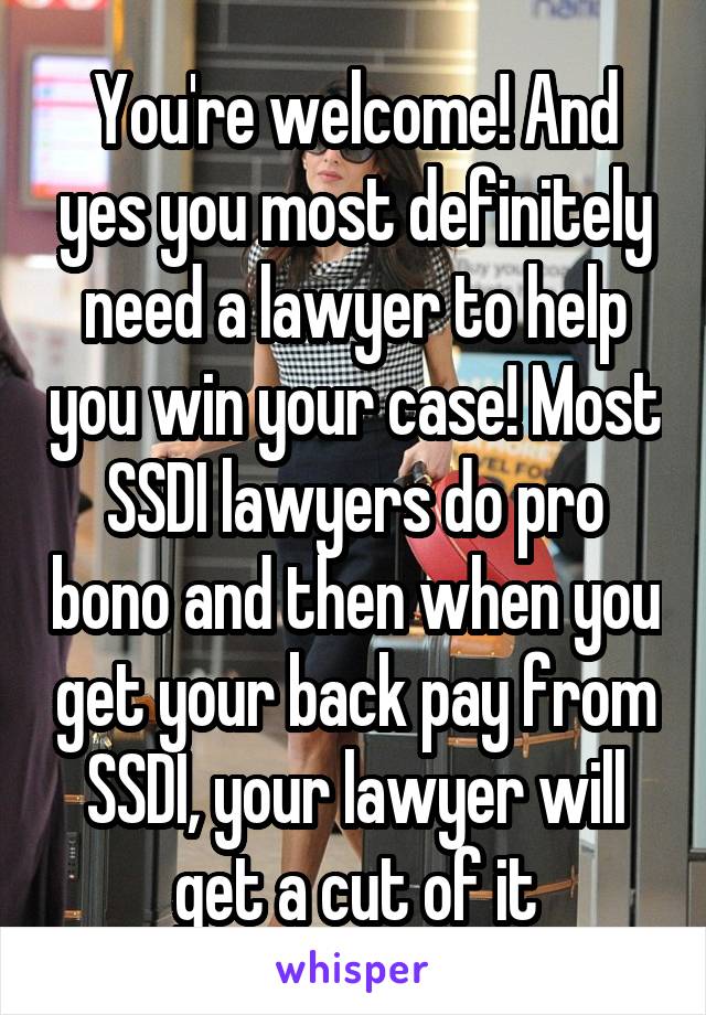 You're welcome! And yes you most definitely need a lawyer to help you win your case! Most SSDI lawyers do pro bono and then when you get your back pay from SSDI, your lawyer will get a cut of it